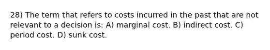 28) The term that refers to costs incurred in the past that are not relevant to a decision is: A) marginal cost. B) indirect cost. C) period cost. D) sunk cost.