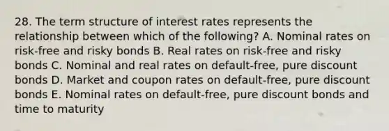 28. The term structure of interest rates represents the relationship between which of the following? A. Nominal rates on risk-free and risky bonds B. Real rates on risk-free and risky bonds C. Nominal and real rates on default-free, pure discount bonds D. Market and coupon rates on default-free, pure discount bonds E. Nominal rates on default-free, pure discount bonds and time to maturity