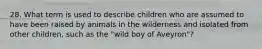 28. What term is used to describe children who are assumed to have been raised by animals in the wilderness and isolated from other children, such as the "wild boy of Aveyron"?