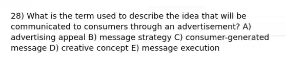 28) What is the term used to describe the idea that will be communicated to consumers through an advertisement? A) advertising appeal B) message strategy C) consumer-generated message D) creative concept E) message execution