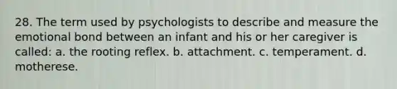 28. The term used by psychologists to describe and measure the emotional bond between an infant and his or her caregiver is called: a. the rooting reflex. b. attachment. c. temperament. d. motherese.