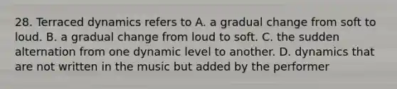 28. Terraced dynamics refers to A. a gradual change from soft to loud. B. a gradual change from loud to soft. C. the sudden alternation from one dynamic level to another. D. dynamics that are not written in the music but added by the performer