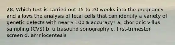 28. Which test is carried out 15 to 20 weeks into the pregnancy and allows the analysis of fetal cells that can identify a variety of genetic defects with nearly 100% accuracy? a. chorionic villus sampling (CVS) b. ultrasound sonography c. first-trimester screen d. amniocentesis