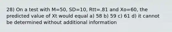 28) On a test with M=50, SD=10, Rtt=.81 and Xo=60, the predicted value of Xt would equal a) 58 b) 59 c) 61 d) it cannot be determined without additional information