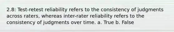 2.8: Test-retest reliability refers to the consistency of judgments across raters, whereas inter-rater reliability refers to the consistency of judgments over time. a. True b. False