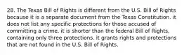 28. The Texas Bill of Rights is different from the U.S. Bill of Rights because it is a separate document from the Texas Constitution. it does not list any specific protections for those accused of committing a crime. it is shorter than the federal Bill of Rights, containing only three protections. it grants rights and protections that are not found in the U.S. Bill of Rights.