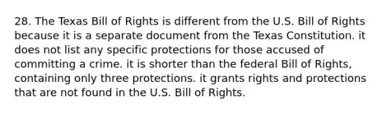 28. The Texas Bill of Rights is different from the U.S. Bill of Rights because it is a separate document from the Texas Constitution. it does not list any specific protections for those accused of committing a crime. it is shorter than the federal Bill of Rights, containing only three protections. it grants rights and protections that are not found in the U.S. Bill of Rights.