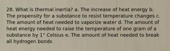 28. What is thermal inertia? a. The increase of heat energy b. The propensity for a substance to resist temperature changes c. The amount of heat needed to vaporize water d. The amount of heat energy needed to raise the temperature of one gram of a substance by 1° Celsius e. The amount of heat needed to break all hydrogen bonds