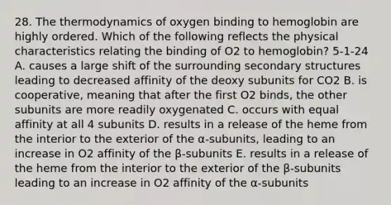 28. The thermodynamics of oxygen binding to hemoglobin are highly ordered. Which of the following reflects the physical characteristics relating the binding of O2 to hemoglobin? 5-1-24 A. causes a large shift of the surrounding secondary structures leading to decreased affinity of the deoxy subunits for CO2 B. is cooperative, meaning that after the first O2 binds, the other subunits are more readily oxygenated C. occurs with equal affinity at all 4 subunits D. results in a release of the heme from the interior to the exterior of the α-subunits, leading to an increase in O2 affinity of the β-subunits E. results in a release of the heme from the interior to the exterior of the β-subunits leading to an increase in O2 affinity of the α-subunits