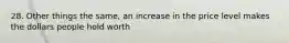 28. Other things the same, an increase in the price level makes the dollars people hold worth