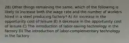 28) Other things remaining the same, which of the following is likely to increase both the wage rate and the number of workers hired in a steel producing factory? A) An increase in the opportunity cost of leisure B) A decrease in the opportunity cost of leisure C) The introduction of labor-saving technology in the factory D) The introduction of labor-complementary technology in the factory