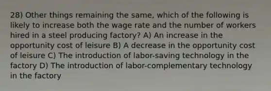 28) Other things remaining the same, which of the following is likely to increase both the wage rate and the number of workers hired in a steel producing factory? A) An increase in the opportunity cost of leisure B) A decrease in the opportunity cost of leisure C) The introduction of labor-saving technology in the factory D) The introduction of labor-complementary technology in the factory