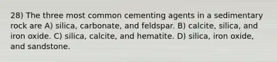 28) The three most common cementing agents in a sedimentary rock are A) silica, carbonate, and feldspar. B) calcite, silica, and iron oxide. C) silica, calcite, and hematite. D) silica, iron oxide, and sandstone.