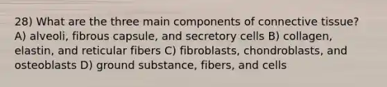 28) What are the three main components of <a href='https://www.questionai.com/knowledge/kYDr0DHyc8-connective-tissue' class='anchor-knowledge'>connective tissue</a>? A) alveoli, fibrous capsule, and secretory cells B) collagen, elastin, and reticular fibers C) fibroblasts, chondroblasts, and osteoblasts D) ground substance, fibers, and cells