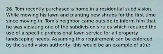 28. Tom recently purchased a home in a residential subdivision. While mowing his lawn and planting new shrubs for the first time since moving in, Tom's neighbor came outside to inform him that he was violating one of the subdivision's rules which required the use of a specific professional lawn service for all property landscaping needs. Assuming this requirement can be enforced by the subdivision authority, this would be an example of a(n):