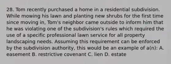 28. Tom recently purchased a home in a residential subdivision. While mowing his lawn and planting new shrubs for the first time since moving in, Tom's neighbor came outside to inform him that he was violating one of the subdivision's rules which required the use of a specific professional lawn service for all property landscaping needs. Assuming this requirement can be enforced by the subdivision authority, this would be an example of a(n): A. easement B. restrictive covenant C. lien D. estate