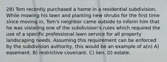 28) Tom recently purchased a home in a residential subdivision. While mowing his lawn and planting new shrubs for the first time since moving in, Tom's neighbor came outside to inform him that he was violating one of the subdivision's rules which required the use of a specific professional lawn service for all property landscaping needs. Assuming this requirement can be enforced by the subdivision authority, this would be an example of a(n) A) easement. B) restrictive covenant. C) lien. D) estate.