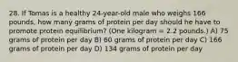 28. If Tomas is a healthy 24-year-old male who weighs 166 pounds, how many grams of protein per day should he have to promote protein equilibrium? (One kilogram = 2.2 pounds.) A) 75 grams of protein per day B) 60 grams of protein per day C) 166 grams of protein per day D) 134 grams of protein per day