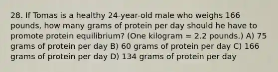 28. If Tomas is a healthy 24-year-old male who weighs 166 pounds, how many grams of protein per day should he have to promote protein equilibrium? (One kilogram = 2.2 pounds.) A) 75 grams of protein per day B) 60 grams of protein per day C) 166 grams of protein per day D) 134 grams of protein per day