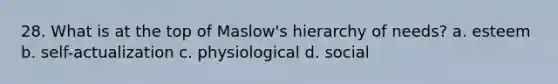 28. What is at the top of Maslow's hierarchy of needs? a. esteem b. self-actualization c. physiological d. social