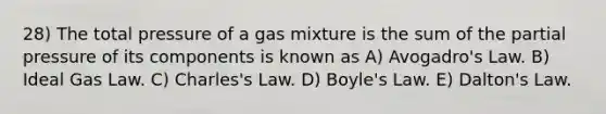 28) The total pressure of a gas mixture is the sum of the partial pressure of its components is known as A) Avogadro's Law. B) Ideal Gas Law. C) Charles's Law. D) Boyle's Law. E) Dalton's Law.