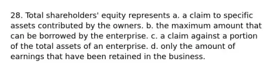 28. Total shareholders' equity represents a. a claim to specific assets contributed by the owners. b. the maximum amount that can be borrowed by the enterprise. c. a claim against a portion of the total assets of an enterprise. d. only the amount of earnings that have been retained in the business.