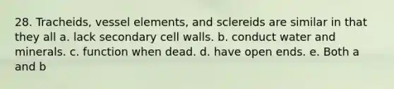 28. Tracheids, vessel elements, and sclereids are similar in that they all a. lack secondary cell walls. b. conduct water and minerals. c. function when dead. d. have open ends. e. Both a and b