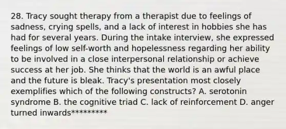 28. Tracy sought therapy from a therapist due to feelings of sadness, crying spells, and a lack of interest in hobbies she has had for several years. During the intake interview, she expressed feelings of low self-worth and hopelessness regarding her ability to be involved in a close interpersonal relationship or achieve success at her job. She thinks that the world is an awful place and the future is bleak. Tracy's presentation most closely exemplifies which of the following constructs? A. serotonin syndrome B. the cognitive triad C. lack of reinforcement D. anger turned inwards*********