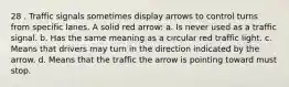 28 . Traffic signals sometimes display arrows to control turns from specific lanes. A solid red arrow: a. Is never used as a traffic signal. b. Has the same meaning as a circular red traffic light. c. Means that drivers may turn in the direction indicated by the arrow. d. Means that the traffic the arrow is pointing toward must stop.