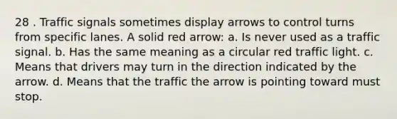 28 . Traffic signals sometimes display arrows to control turns from specific lanes. A solid red arrow: a. Is never used as a traffic signal. b. Has the same meaning as a circular red traffic light. c. Means that drivers may turn in the direction indicated by the arrow. d. Means that the traffic the arrow is pointing toward must stop.