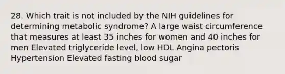 28. Which trait is not included by the NIH guidelines for determining metabolic syndrome? A large waist circumference that measures at least 35 inches for women and 40 inches for men Elevated triglyceride level, low HDL Angina pectoris Hypertension Elevated fasting blood sugar