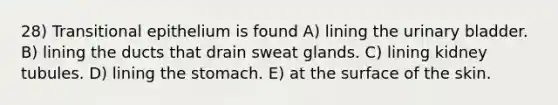 28) Transitional epithelium is found A) lining the urinary bladder. B) lining the ducts that drain sweat glands. C) lining kidney tubules. D) lining the stomach. E) at the surface of the skin.