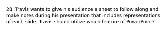 28. Travis wants to give his audience a sheet to follow along and make notes during his presentation that includes representations of each slide. Travis should utilize which feature of PowerPoint?