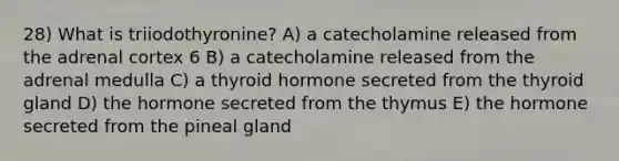 28) What is triiodothyronine? A) a catecholamine released from the adrenal cortex 6 B) a catecholamine released from the adrenal medulla C) a thyroid hormone secreted from the thyroid gland D) the hormone secreted from the thymus E) the hormone secreted from the pineal gland