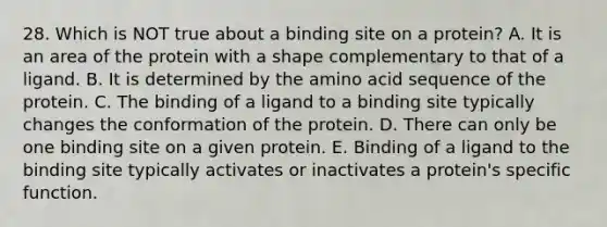 28. Which is NOT true about a binding site on a protein? A. It is an area of the protein with a shape complementary to that of a ligand. B. It is determined by the amino acid sequence of the protein. C. The binding of a ligand to a binding site typically changes the conformation of the protein. D. There can only be one binding site on a given protein. E. Binding of a ligand to the binding site typically activates or inactivates a protein's specific function.