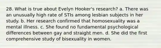 28. What is true about Evelyn Hooker's research? a. There was an unusually high rate of STIs among lesbian subjects in her study. b. Her research confirmed that homosexuality was a mental illness. c. She found no fundamental psychological differences between gay and straight men. d. She did the first comprehensive study of bisexuality in women.