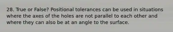 28. True or False? Positional tolerances can be used in situations where the axes of the holes are not parallel to each other and where they can also be at an angle to the surface.