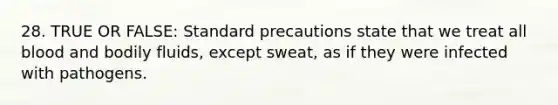 28. TRUE OR FALSE: Standard precautions state that we treat all blood and bodily fluids, except sweat, as if they were infected with pathogens.