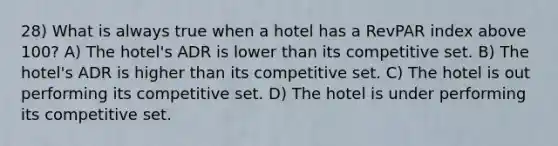 28) What is always true when a hotel has a RevPAR index above 100? A) The hotel's ADR is lower than its competitive set. B) The hotel's ADR is higher than its competitive set. C) The hotel is out performing its competitive set. D) The hotel is under performing its competitive set.