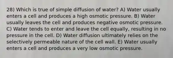 28) Which is true of simple diffusion of water? A) Water usually enters a cell and produces a high osmotic pressure. B) Water usually leaves the cell and produces negative osmotic pressure. C) Water tends to enter and leave the cell equally, resulting in no pressure in the cell. D) Water diffusion ultimately relies on the selectively permeable nature of the cell wall. E) Water usually enters a cell and produces a very low osmotic pressure.