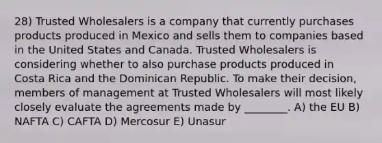 28) Trusted Wholesalers is a company that currently purchases products produced in Mexico and sells them to companies based in the United States and Canada. Trusted Wholesalers is considering whether to also purchase products produced in Costa Rica and the Dominican Republic. To make their decision, members of management at Trusted Wholesalers will most likely closely evaluate the agreements made by ________. A) the EU B) NAFTA C) CAFTA D) Mercosur E) Unasur