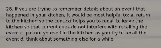 28. If you are trying to remember details about an event that happened in your kitchen, it would be most helpful to: a. return to the kitchen so the context helps you to recall b. leave the kitchen so that current cues do not interfere with recalling the event c. picture yourself in the kitchen as you try to recall the event d. think about something else for a while