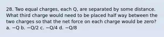 28. Two equal charges, each Q, are separated by some distance. What third charge would need to be placed half way between the two charges so that the net force on each charge would be zero? a. −Q b. −Q/2 c. −Q/4 d. −Q/8