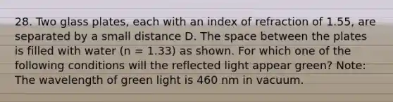 28. Two glass plates, each with an index of refraction of 1.55, are separated by a small distance D. The space between the plates is filled with water (n = 1.33) as shown. For which one of the following conditions will the reflected light appear green? Note: The wavelength of green light is 460 nm in vacuum.