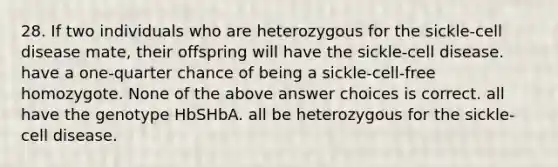 28. If two individuals who are heterozygous for the sickle-cell disease mate, their offspring will have the sickle-cell disease. have a one-quarter chance of being a sickle-cell-free homozygote. None of the above answer choices is correct. all have the genotype HbSHbA. all be heterozygous for the sickle-cell disease.