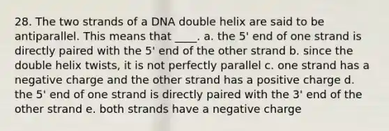 28. The two strands of a DNA double helix are said to be antiparallel. This means that ____.​ a. the 5' end of one strand is directly paired with the 5' end of the other strand​ b. ​since the double helix twists, it is not perfectly parallel c. ​one strand has a negative charge and the other strand has a positive charge d. ​the 5' end of one strand is directly paired with the 3' end of the other strand e. ​both strands have a negative charge