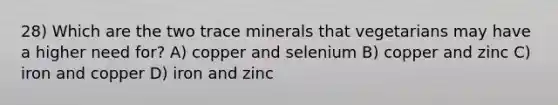 28) Which are the two trace minerals that vegetarians may have a higher need for? A) copper and selenium B) copper and zinc C) iron and copper D) iron and zinc