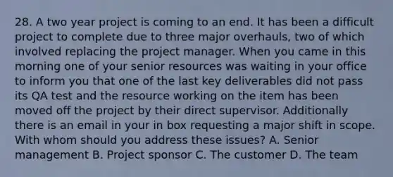 28. A two year project is coming to an end. It has been a difficult project to complete due to three major overhauls, two of which involved replacing the project manager. When you came in this morning one of your senior resources was waiting in your office to inform you that one of the last key deliverables did not pass its QA test and the resource working on the item has been moved off the project by their direct supervisor. Additionally there is an email in your in box requesting a major shift in scope. With whom should you address these issues? A. Senior management B. Project sponsor C. The customer D. The team