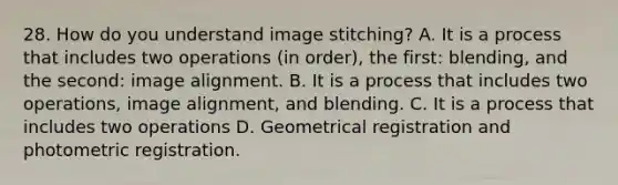 28. How do you understand image stitching? A. It is a process that includes two operations (in order), the first: blending, and the second: image alignment. B. It is a process that includes two operations, image alignment, and blending. C. It is a process that includes two operations D. Geometrical registration and photometric registration.