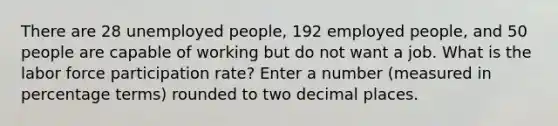 There are 28 unemployed people, 192 employed people, and 50 people are capable of working but do not want a job. What is the labor force participation rate? Enter a number (measured in percentage terms) rounded to two decimal places.